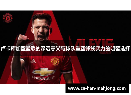 卢卡库加盟曼联的深远意义与球队重塑锋线实力的明智选择 卢卡库加盟曼联的深远意义与球队重塑锋线实力的明智选择