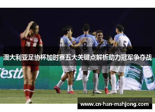 澳大利亚足协杯加时赛五大关键点解析助力冠军争夺战 澳大利亚足协杯加时赛五大关键点解析助力冠军争夺战