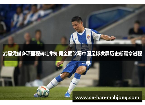 武磊凭借多项里程碑壮举如何全面改写中国足球发展历史新篇章进程