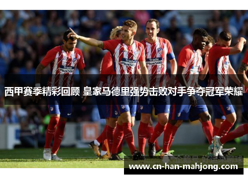 西甲赛季精彩回顾 皇家马德里强势击败对手争夺冠军荣耀