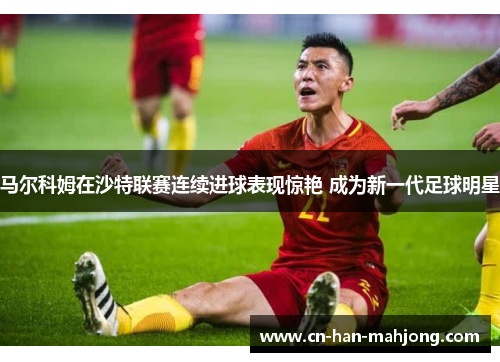 马尔科姆在沙特联赛连续进球表现惊艳 成为新一代足球明星 马尔科姆在沙特联赛连续进球表现惊艳 成为新一代足球明星